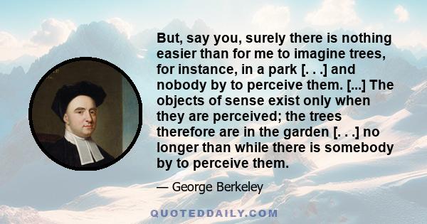 But, say you, surely there is nothing easier than for me to imagine trees, for instance, in a park [. . .] and nobody by to perceive them. [...] The objects of sense exist only when they are perceived; the trees