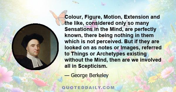 Colour, Figure, Motion, Extension and the like, considered only so many Sensations in the Mind, are perfectly known, there being nothing in them which is not perceived. But if they are looked on as notes or Images,