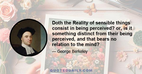 Doth the Reality of sensible things consist in being perceived? or, is it something distinct from their being perceived, and that bears no relation to the mind?