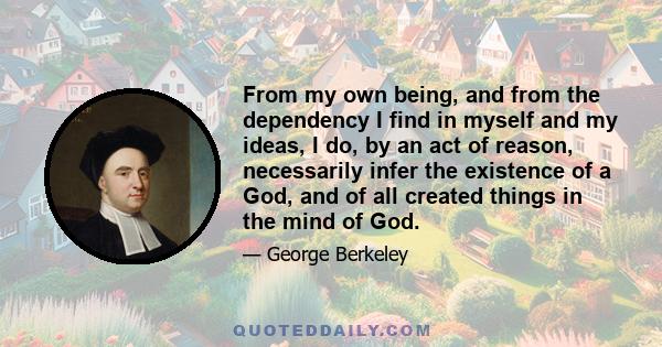 From my own being, and from the dependency I find in myself and my ideas, I do, by an act of reason, necessarily infer the existence of a God, and of all created things in the mind of God.