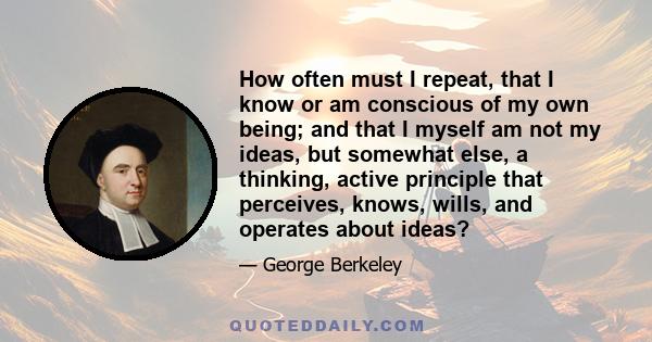 How often must I repeat, that I know or am conscious of my own being; and that I myself am not my ideas, but somewhat else, a thinking, active principle that perceives, knows, wills, and operates about ideas?