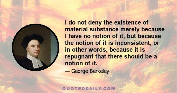 I do not deny the existence of material substance merely because I have no notion of it, but because the notion of it is inconsistent, or in other words, because it is repugnant that there should be a notion of it.