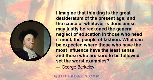 I imagine that thinking is the great desideratum of the present age; and the cause of whatever is done amiss may justly be reckoned the general neglect of education in those who need it most, the people of fashion. What 