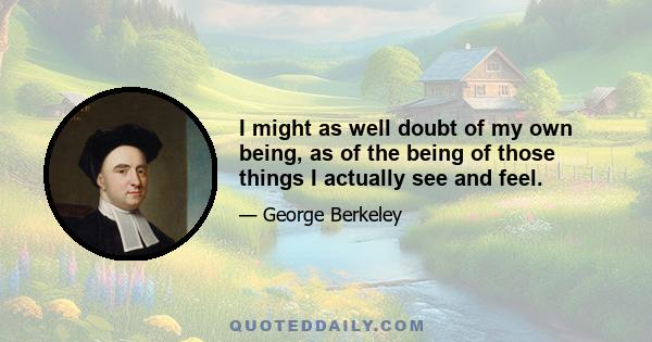 I might as well doubt of my own being, as of the being of those things I actually see and feel.