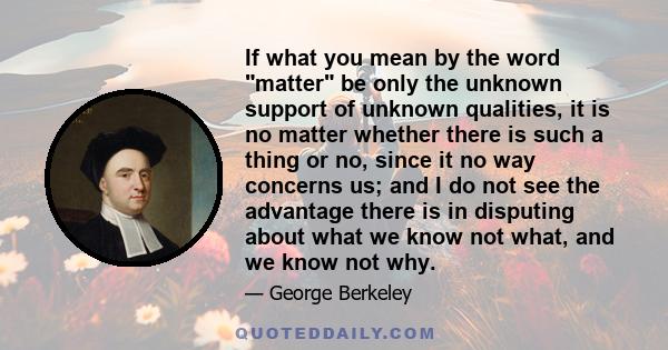 If what you mean by the word matter be only the unknown support of unknown qualities, it is no matter whether there is such a thing or no, since it no way concerns us; and I do not see the advantage there is in