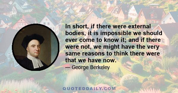 In short, if there were external bodies, it is impossible we should ever come to know it; and if there were not, we might have the very same reasons to think there were that we have now.