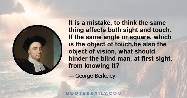 It is a mistake, to think the same thing affects both sight and touch. If the same angle or square, which is the object of touch,be also the object of vision, what should hinder the blind man, at first sight, from