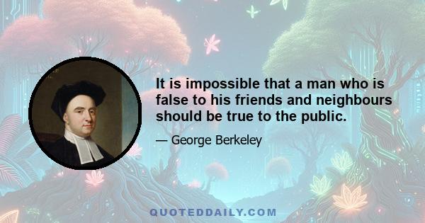 It is impossible that a man who is false to his friends and neighbours should be true to the public.