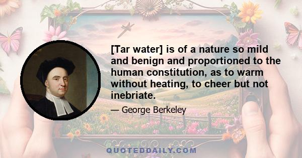 [Tar water] is of a nature so mild and benign and proportioned to the human constitution, as to warm without heating, to cheer but not inebriate.