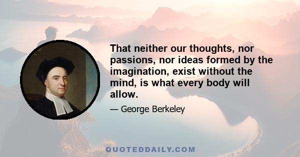 That neither our thoughts, nor passions, nor ideas formed by the imagination, exist without the mind, is what every body will allow.