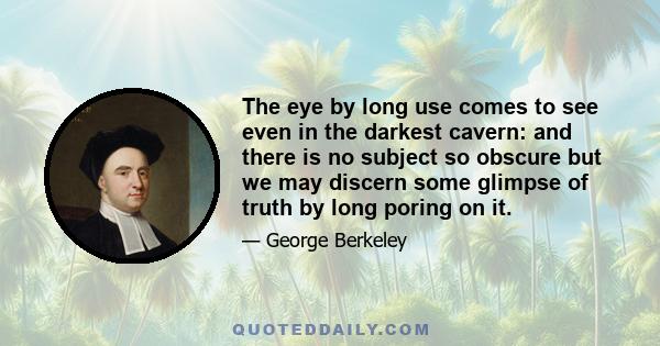 The eye by long use comes to see even in the darkest cavern: and there is no subject so obscure but we may discern some glimpse of truth by long poring on it.