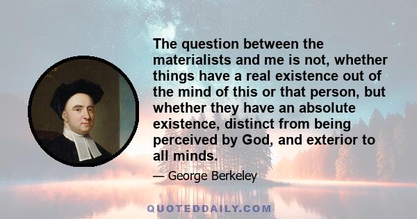 The question between the materialists and me is not, whether things have a real existence out of the mind of this or that person, but whether they have an absolute existence, distinct from being perceived by God, and