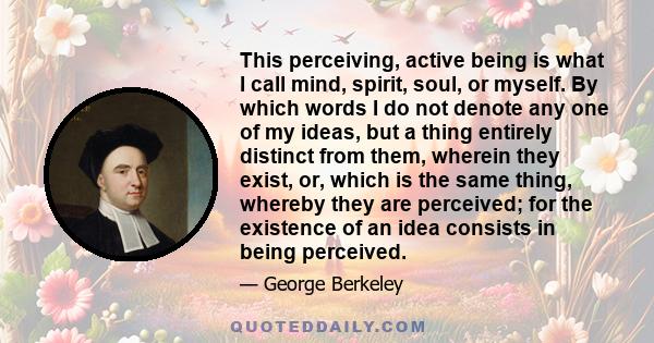 This perceiving, active being is what I call mind, spirit, soul, or myself. By which words I do not denote any one of my ideas, but a thing entirely distinct from them, wherein they exist, or, which is the same thing,