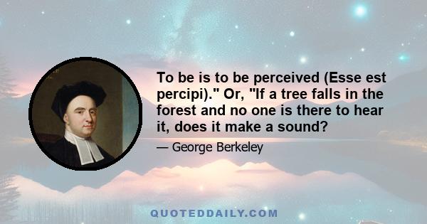 To be is to be perceived (Esse est percipi). Or, If a tree falls in the forest and no one is there to hear it, does it make a sound?