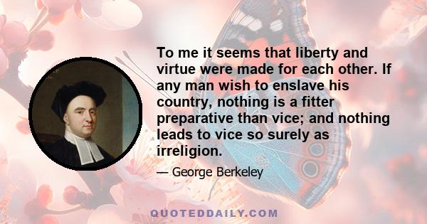 To me it seems that liberty and virtue were made for each other. If any man wish to enslave his country, nothing is a fitter preparative than vice; and nothing leads to vice so surely as irreligion.