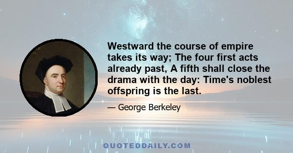 Westward the course of empire takes its way; The four first acts already past, A fifth shall close the drama with the day: Time's noblest offspring is the last.