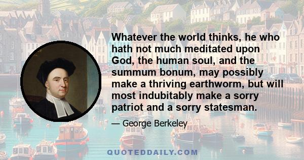 Whatever the world thinks, he who hath not much meditated upon God, the human soul, and the summum bonum, may possibly make a thriving earthworm, but will most indubitably make a sorry patriot and a sorry statesman.