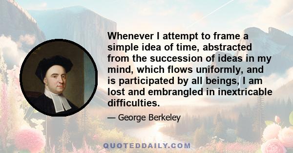 Whenever I attempt to frame a simple idea of time, abstracted from the succession of ideas in my mind, which flows uniformly, and is participated by all beings, I am lost and embrangled in inextricable difficulties.