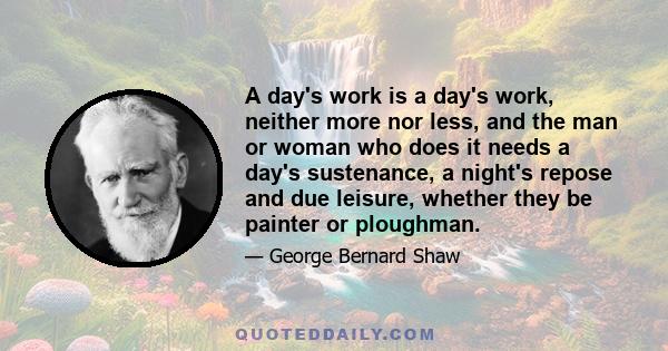 A day's work is a day's work, neither more nor less, and the man or woman who does it needs a day's sustenance, a night's repose and due leisure, whether they be painter or ploughman.