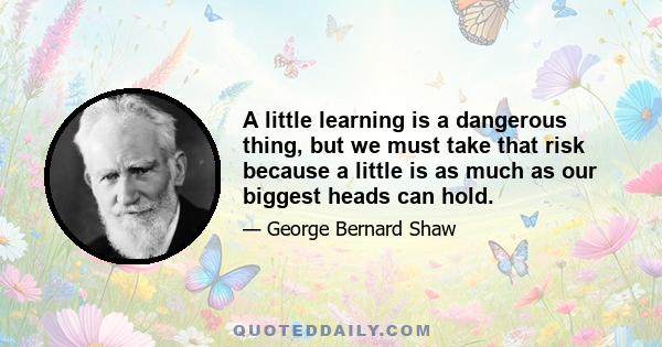 A little learning is a dangerous thing, but we must take that risk because a little is as much as our biggest heads can hold.