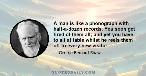 A man is like a phonograph with half-a-dozen records. You soon get tired of them all; and yet you have to sit at table whilst he reels them off to every new visitor.