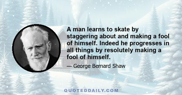 A man learns to skate by staggering about and making a fool of himself. Indeed he progresses in all things by resolutely making a fool of himself.