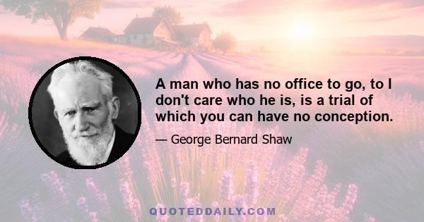 A man who has no office to go, to I don't care who he is, is a trial of which you can have no conception.