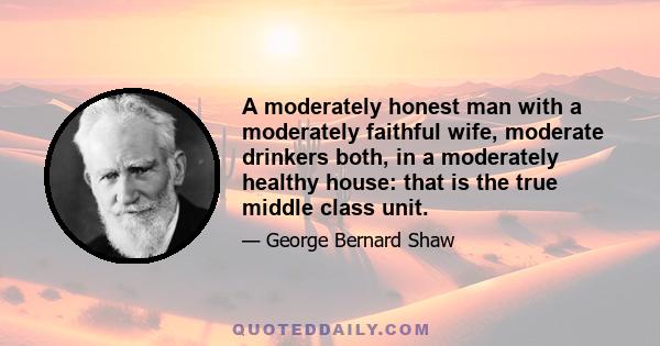 A moderately honest man with a moderately faithful wife, moderate drinkers both, in a moderately healthy house: that is the true middle class unit.