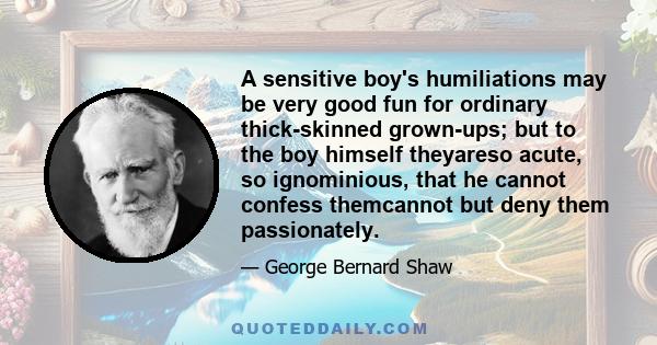 A sensitive boy's humiliations may be very good fun for ordinary thick-skinned grown-ups; but to the boy himself theyareso acute, so ignominious, that he cannot confess themcannot but deny them passionately.