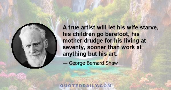 A true artist will let his wife starve, his children go barefoot, his mother drudge for his living at seventy, sooner than work at anything but his art.