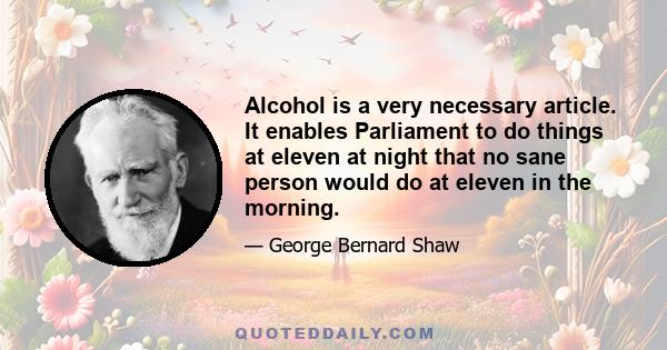 Alcohol is a very necessary article. It enables Parliament to do things at eleven at night that no sane person would do at eleven in the morning.