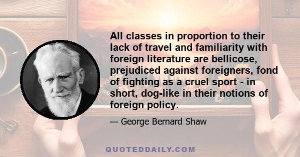 All classes in proportion to their lack of travel and familiarity with foreign literature are bellicose, prejudiced against foreigners, fond of fighting as a cruel sport - in short, dog-like in their notions of foreign