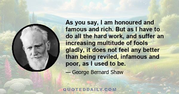 As you say, I am honoured and famous and rich. But as I have to do all the hard work, and suffer an increasing multitude of fools gladly, it does not feel any better than being reviled, infamous and poor, as I used to