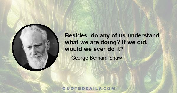 Besides, do any of us understand what we are doing? If we did, would we ever do it?