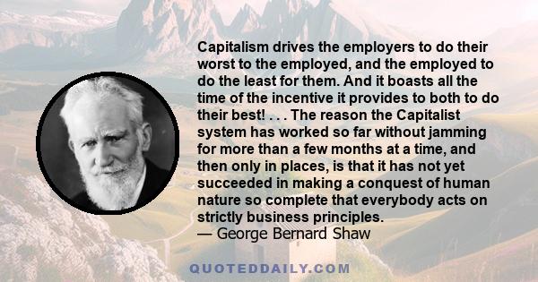 Capitalism drives the employers to do their worst to the employed, and the employed to do the least for them. And it boasts all the time of the incentive it provides to both to do their best! . . . The reason the