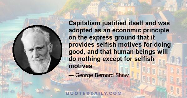 Capitalism justified itself and was adopted as an economic principle on the express ground that it provides selfish motives for doing good, and that human beings will do nothing except for selfish motives