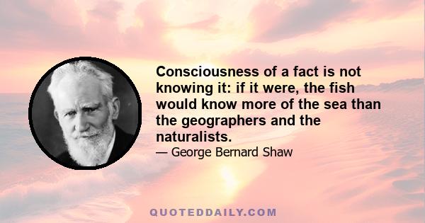 Consciousness of a fact is not knowing it: if it were, the fish would know more of the sea than the geographers and the naturalists.