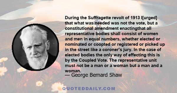 During the Suffragette revolt of 1913 I[urged] that what was needed was not the vote, but a constitutional amendment enactingthat all representative bodies shall consist of women and men in equal numbers, whether