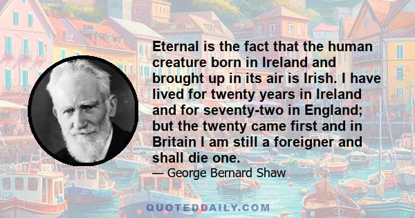 Eternal is the fact that the human creature born in Ireland and brought up in its air is Irish. I have lived for twenty years in Ireland and for seventy-two in England; but the twenty came first and in Britain I am