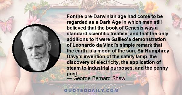 For the pre-Darwinian age had come to be regarded as a Dark Age in which men still believed that the book of Genesis was a standard scientific treatise, and that the only additions to it were Galileo'a demonstration of