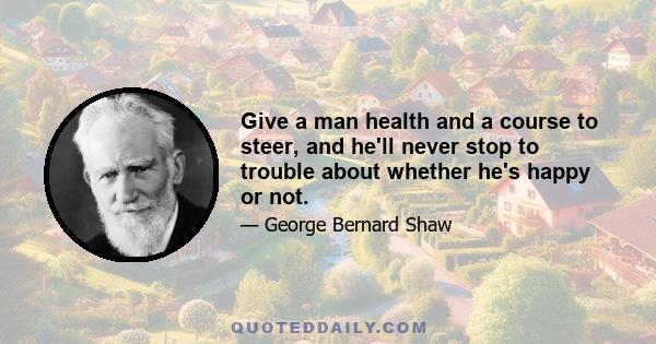 Give a man health and a course to steer, and he'll never stop to trouble about whether he's happy or not.