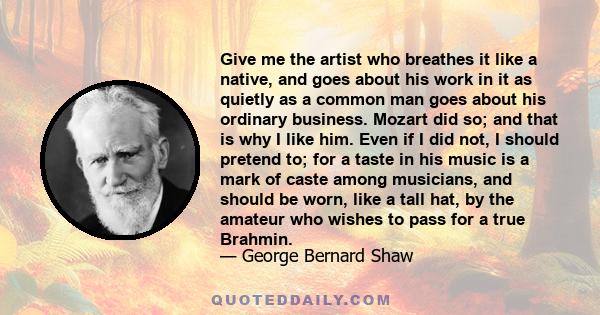 Give me the artist who breathes it like a native, and goes about his work in it as quietly as a common man goes about his ordinary business. Mozart did so; and that is why I like him. Even if I did not, I should pretend 