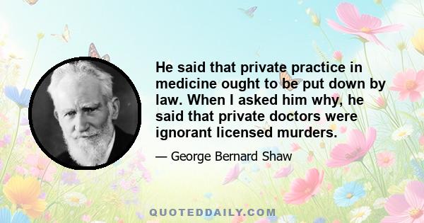 He said that private practice in medicine ought to be put down by law. When I asked him why, he said that private doctors were ignorant licensed murders.