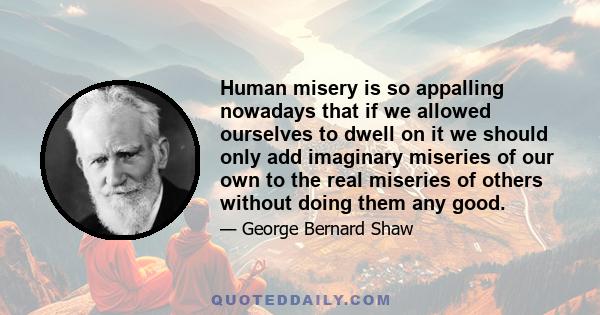 Human misery is so appalling nowadays that if we allowed ourselves to dwell on it we should only add imaginary miseries of our own to the real miseries of others without doing them any good.