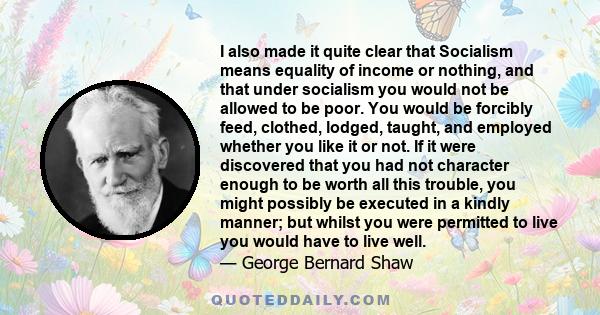 I also made it quite clear that Socialism means equality of income or nothing, and that under socialism you would not be allowed to be poor. You would be forcibly feed, clothed, lodged, taught, and employed whether you