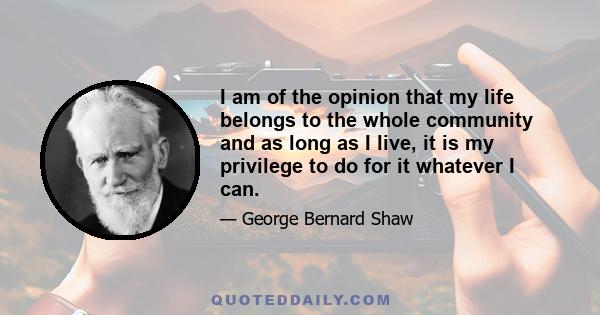 I am of the opinion that my life belongs to the whole community and as long as I live, it is my privilege to do for it whatever I can.