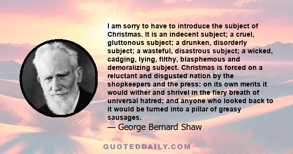 I am sorry to have to introduce the subject of Christmas. It is an indecent subject; a cruel, gluttonous subject; a drunken, disorderly subject; a wasteful, disastrous subject; a wicked, cadging, lying, filthy,