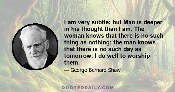 I am very subtle; but Man is deeper in his thought than I am. The woman knows that there is no such thing as nothing: the man knows that there is no such day as tomorrow. I do well to worship them.