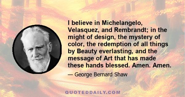 I believe in Michelangelo, Velasquez, and Rembrandt; in the might of design, the mystery of color, the redemption of all things by Beauty everlasting, and the message of Art that has made these hands blessed. Amen. Amen.