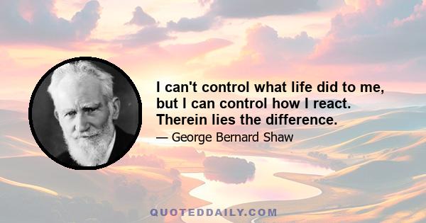 I can't control what life did to me, but I can control how I react. Therein lies the difference.